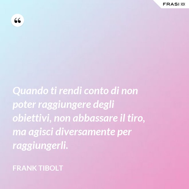 Quando ti rendi conto di non poter raggiungere degli obiettivi, non abbassare il tiro, ma agisci diversamente per raggiungerli. - Frank Tibolt