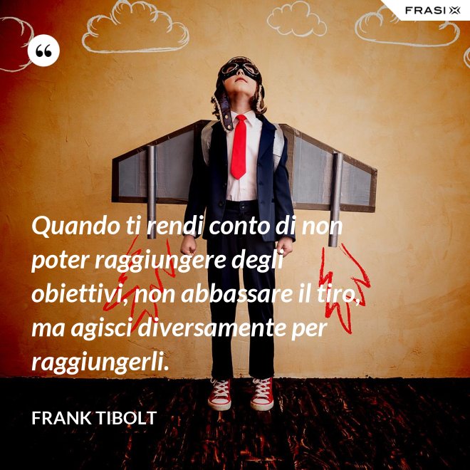 Quando ti rendi conto di non poter raggiungere degli obiettivi, non abbassare il tiro, ma agisci diversamente per raggiungerli. - Frank Tibolt