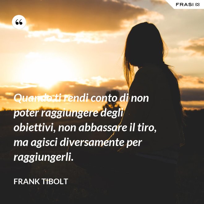Quando ti rendi conto di non poter raggiungere degli obiettivi, non abbassare il tiro, ma agisci diversamente per raggiungerli. - Frank Tibolt