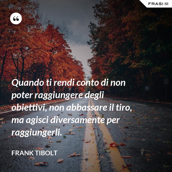 Quando ti rendi conto di non poter raggiungere degli obiettivi, non abbassare il tiro, ma agisci diversamente per raggiungerli. - Frank Tibolt