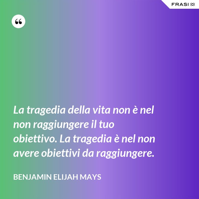 La tragedia della vita non è nel non raggiungere il tuo obiettivo. La tragedia è nel non avere obiettivi da raggiungere. - Benjamin Elijah Mays