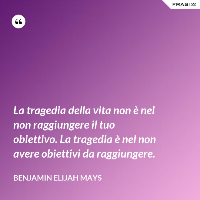La tragedia della vita non è nel non raggiungere il tuo obiettivo. La tragedia è nel non avere obiettivi da raggiungere. - Benjamin Elijah Mays