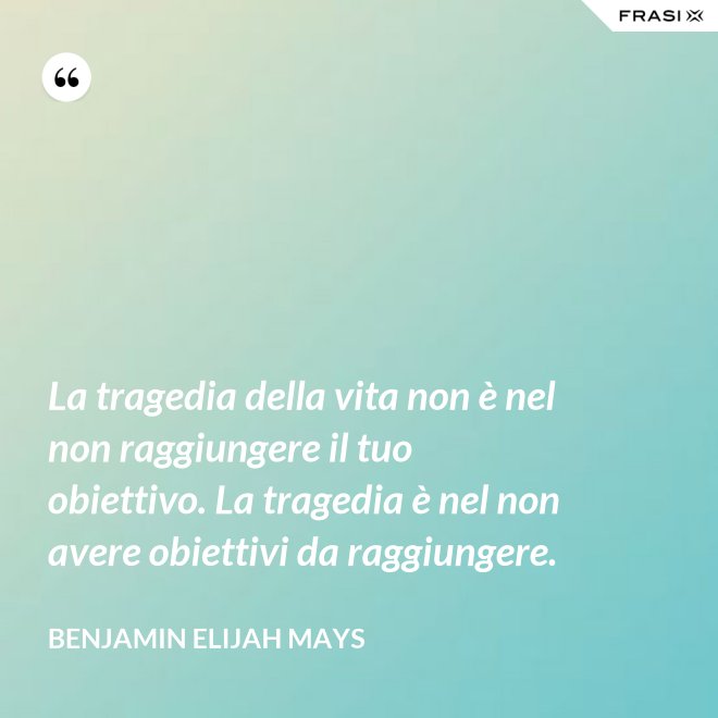 La tragedia della vita non è nel non raggiungere il tuo obiettivo. La tragedia è nel non avere obiettivi da raggiungere. - Benjamin Elijah Mays