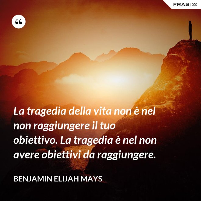 La tragedia della vita non è nel non raggiungere il tuo obiettivo. La tragedia è nel non avere obiettivi da raggiungere. - Benjamin Elijah Mays