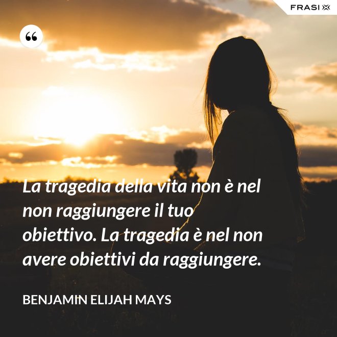 La tragedia della vita non è nel non raggiungere il tuo obiettivo. La tragedia è nel non avere obiettivi da raggiungere. - Benjamin Elijah Mays