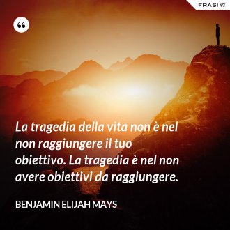 La tragedia della vita non è nel non raggiungere il tuo obiettivo. La tragedia è nel non avere obiettivi da raggiungere. - Benjamin Elijah Mays