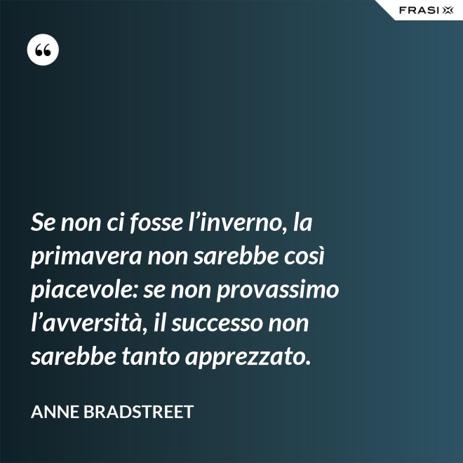 Se non ci fosse l’inverno, la primavera non sarebbe così piacevole: se non provassimo l’avversità, il successo non sarebbe tanto apprezzato. - Anne Bradstreet