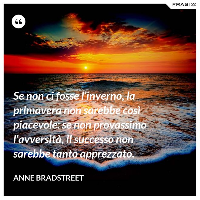Se non ci fosse l’inverno, la primavera non sarebbe così piacevole: se non provassimo l’avversità, il successo non sarebbe tanto apprezzato. - Anne Bradstreet