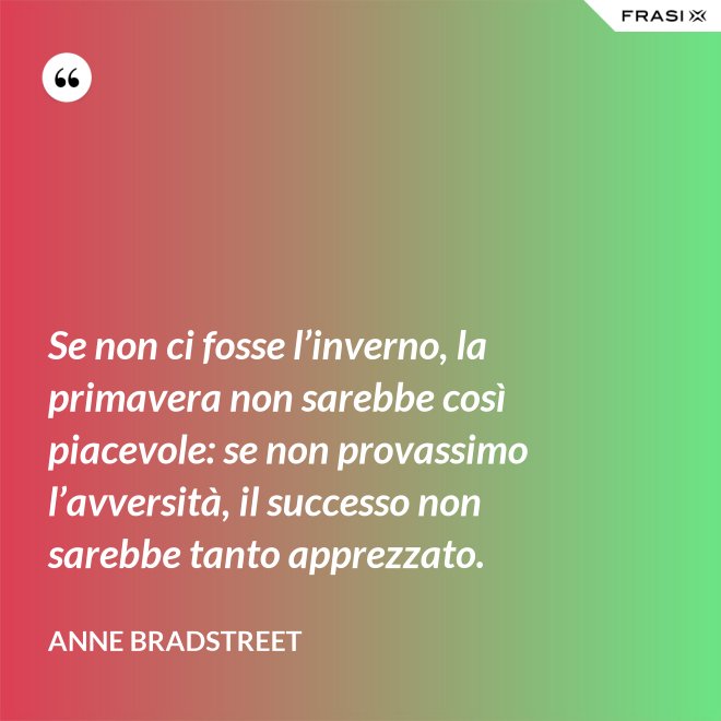 Se non ci fosse l’inverno, la primavera non sarebbe così piacevole: se non provassimo l’avversità, il successo non sarebbe tanto apprezzato. - Anne Bradstreet