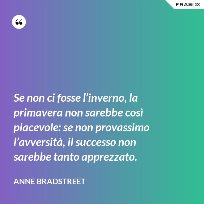 Se non ci fosse l’inverno, la primavera non sarebbe così piacevole: se non provassimo l’avversità, il successo non sarebbe tanto apprezzato. - Anne Bradstreet