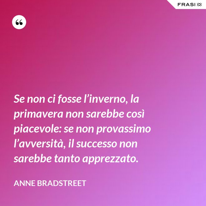 Se non ci fosse l’inverno, la primavera non sarebbe così piacevole: se non provassimo l’avversità, il successo non sarebbe tanto apprezzato. - Anne Bradstreet