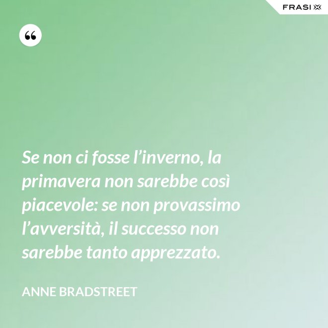 Se non ci fosse l’inverno, la primavera non sarebbe così piacevole: se non provassimo l’avversità, il successo non sarebbe tanto apprezzato. - Anne Bradstreet