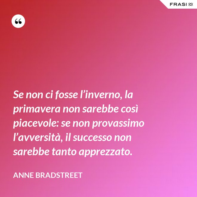 Se non ci fosse l’inverno, la primavera non sarebbe così piacevole: se non provassimo l’avversità, il successo non sarebbe tanto apprezzato. - Anne Bradstreet