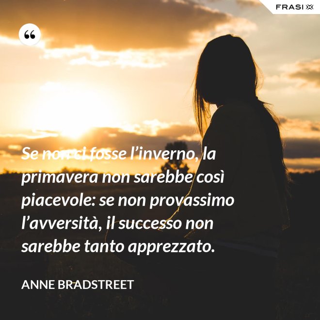 Se non ci fosse l’inverno, la primavera non sarebbe così piacevole: se non provassimo l’avversità, il successo non sarebbe tanto apprezzato. - Anne Bradstreet