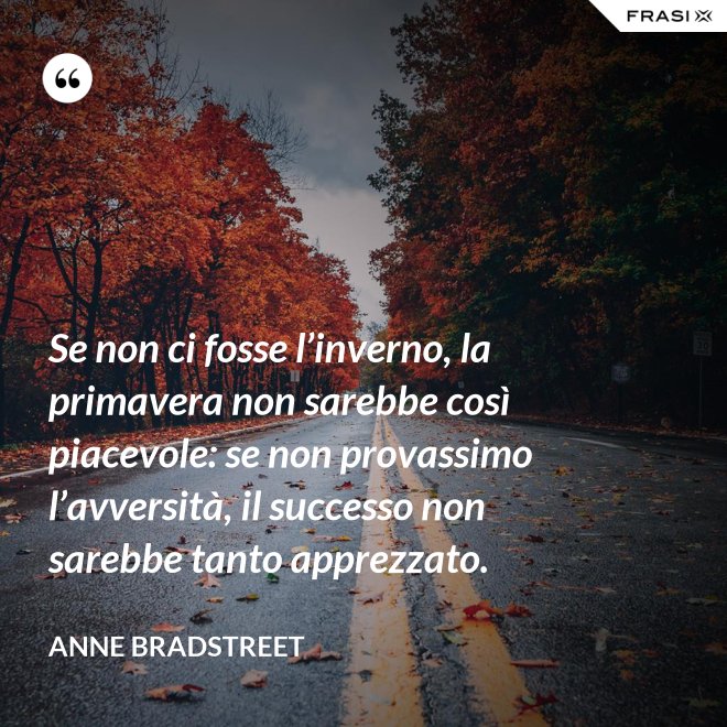 Se non ci fosse l’inverno, la primavera non sarebbe così piacevole: se non provassimo l’avversità, il successo non sarebbe tanto apprezzato. - Anne Bradstreet