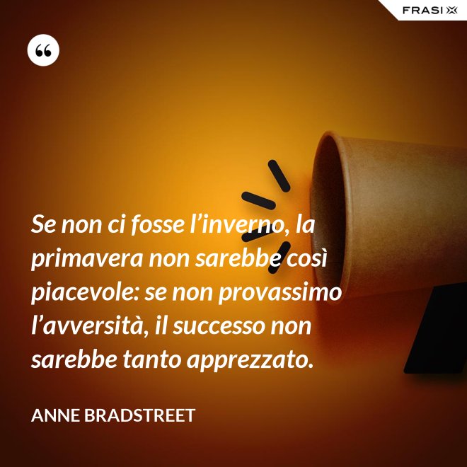 Se non ci fosse l’inverno, la primavera non sarebbe così piacevole: se non provassimo l’avversità, il successo non sarebbe tanto apprezzato. - Anne Bradstreet
