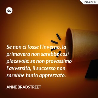 Se non ci fosse l’inverno, la primavera non sarebbe così piacevole: se non provassimo l’avversità, il successo non sarebbe tanto apprezzato. - Anne Bradstreet