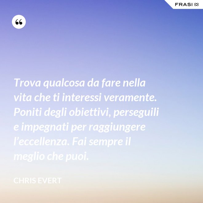 Trova qualcosa da fare nella vita che ti interessi veramente. Poniti degli obiettivi, perseguili e impegnati per raggiungere l’eccellenza. Fai sempre il meglio che puoi. - Chris Evert