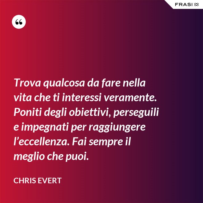 Trova qualcosa da fare nella vita che ti interessi veramente. Poniti degli obiettivi, perseguili e impegnati per raggiungere l’eccellenza. Fai sempre il meglio che puoi. - Chris Evert