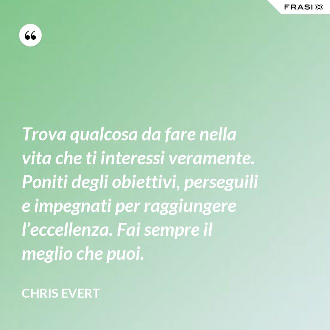 Trova qualcosa da fare nella vita che ti interessi veramente. Poniti degli obiettivi, perseguili e impegnati per raggiungere l’eccellenza. Fai sempre il meglio che puoi. - Chris Evert