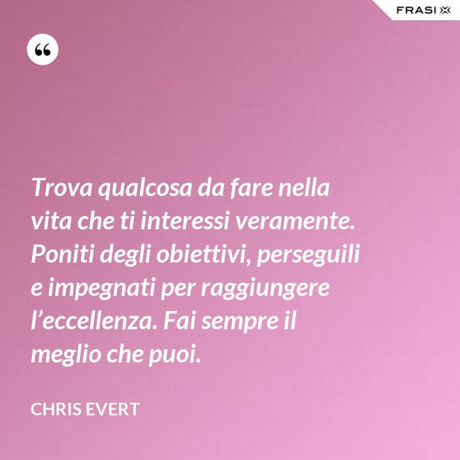 Trova qualcosa da fare nella vita che ti interessi veramente. Poniti degli obiettivi, perseguili e impegnati per raggiungere l’eccellenza. Fai sempre il meglio che puoi. - Chris Evert