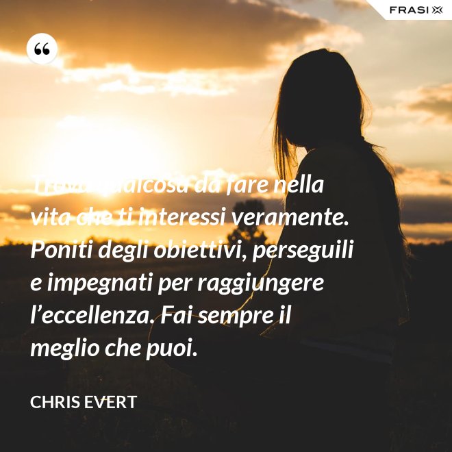 Trova qualcosa da fare nella vita che ti interessi veramente. Poniti degli obiettivi, perseguili e impegnati per raggiungere l’eccellenza. Fai sempre il meglio che puoi. - Chris Evert