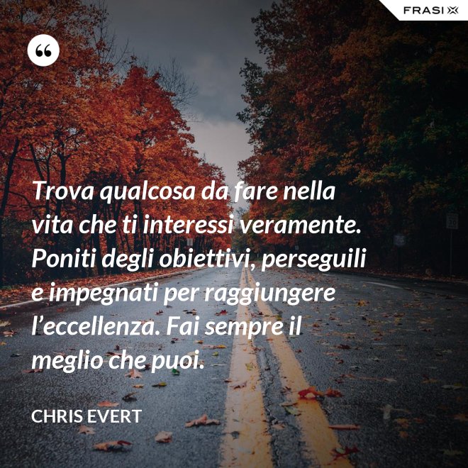 Trova qualcosa da fare nella vita che ti interessi veramente. Poniti degli obiettivi, perseguili e impegnati per raggiungere l’eccellenza. Fai sempre il meglio che puoi. - Chris Evert