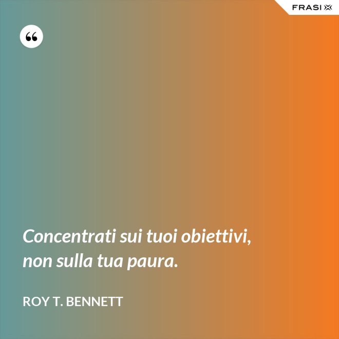 Concentrati sui tuoi obiettivi, non sulla tua paura. - Roy T. Bennett
