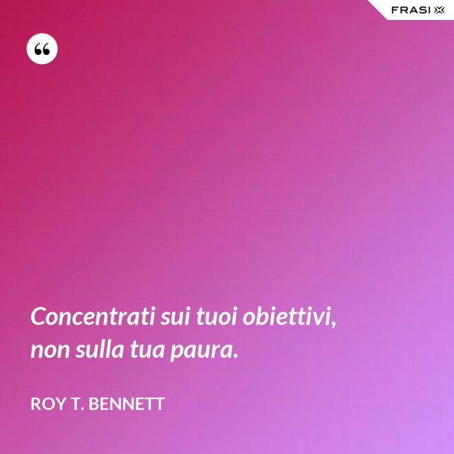 Concentrati sui tuoi obiettivi, non sulla tua paura. - Roy T. Bennett
