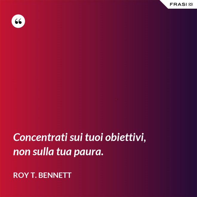 Concentrati sui tuoi obiettivi, non sulla tua paura. - Roy T. Bennett