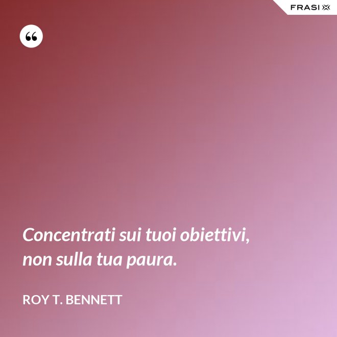 Concentrati sui tuoi obiettivi, non sulla tua paura. - Roy T. Bennett