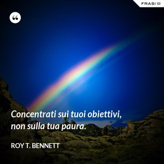 Concentrati sui tuoi obiettivi, non sulla tua paura. - Roy T. Bennett