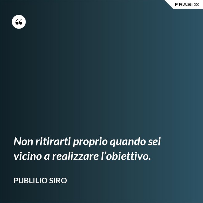 Non ritirarti proprio quando sei vicino a realizzare l’obiettivo. - Publilio Siro