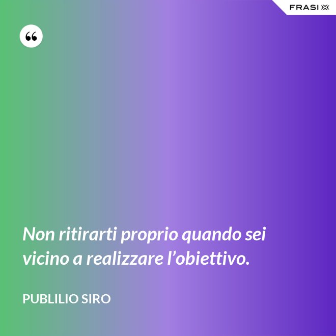 Non ritirarti proprio quando sei vicino a realizzare l’obiettivo. - Publilio Siro