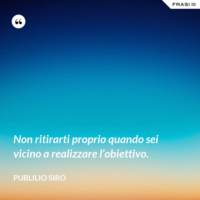 Non ritirarti proprio quando sei vicino a realizzare l’obiettivo. - Publilio Siro