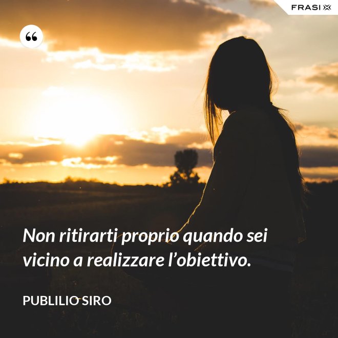 Non ritirarti proprio quando sei vicino a realizzare l’obiettivo. - Publilio Siro