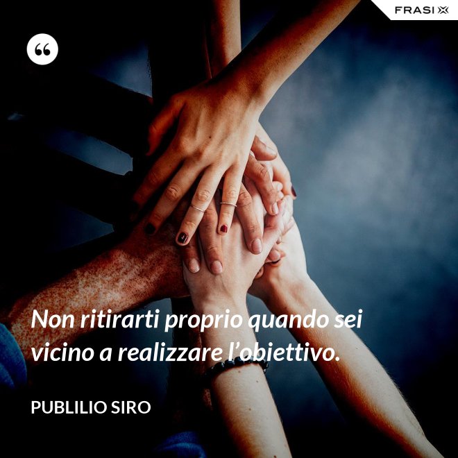 Non ritirarti proprio quando sei vicino a realizzare l’obiettivo. - Publilio Siro