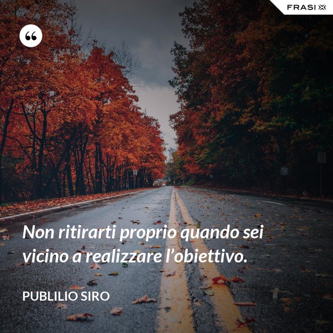 Non ritirarti proprio quando sei vicino a realizzare l’obiettivo. - Publilio Siro