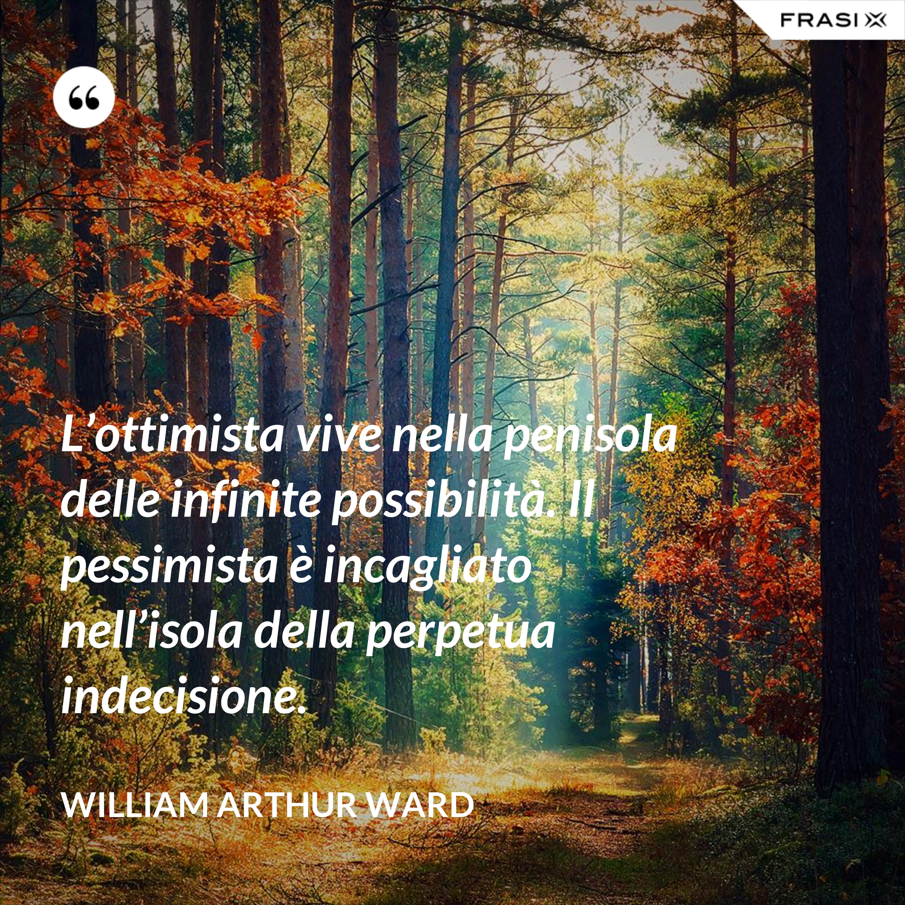 L’ottimista vive nella penisola delle infinite possibilità. Il pessimista è incagliato nell’isola della perpetua indecisione. - William Arthur Ward