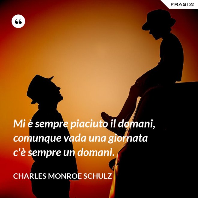 Mi è sempre piaciuto il domani, comunque vada una giornata c'è sempre un domani. - Charles Monroe Schulz