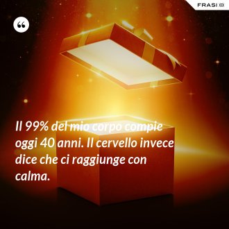 Il 99% del mio corpo compie oggi 40 anni. Il cervello invece dice che ci raggiunge con calma. - Anonimo