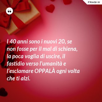 I 40 anni sono i nuovi 20, se non fosse per il mal di schiena, la poca voglia di uscire, il fastidio verso l’umanità e l’esclamare OPPALÀ ogni volta che ti alzi. - Anonimo