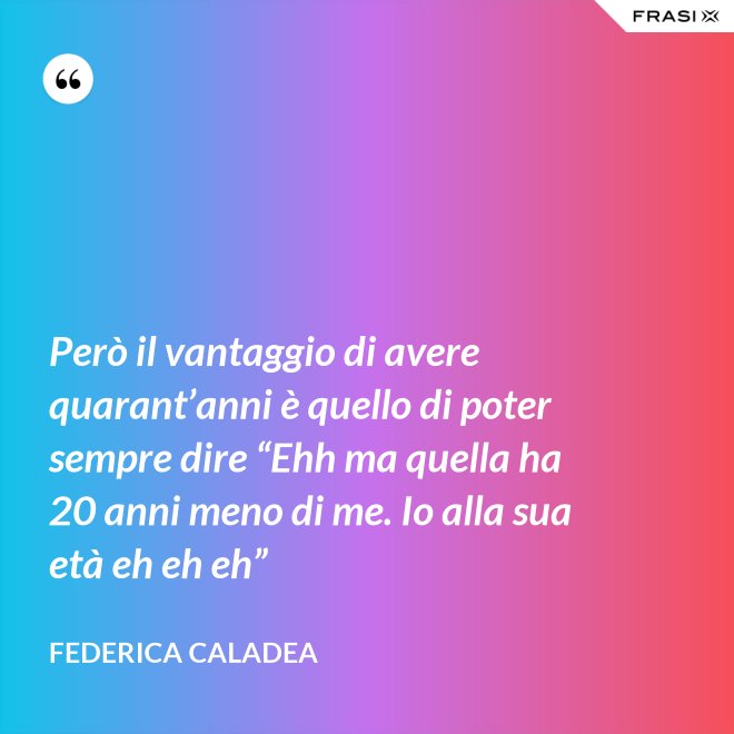 Però il vantaggio di avere quarant’anni è quello di poter sempre dire “Ehh ma quella ha 20 anni meno di me. Io alla sua età eh eh eh” - Federica Caladea