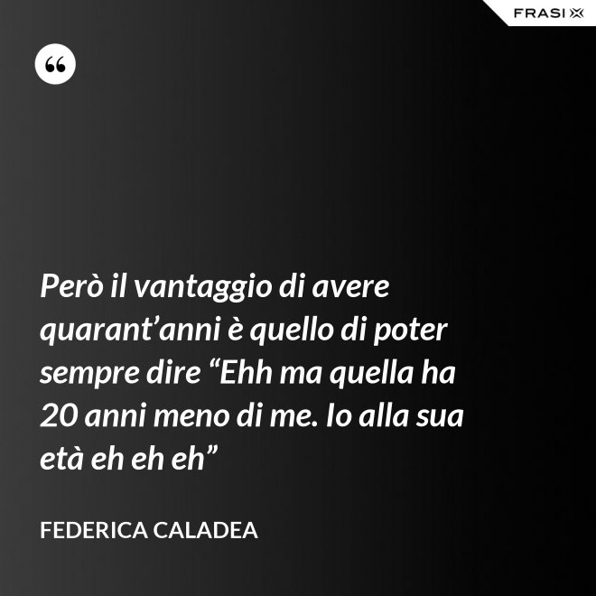 Però il vantaggio di avere quarant’anni è quello di poter sempre dire “Ehh ma quella ha 20 anni meno di me. Io alla sua età eh eh eh” - Federica Caladea