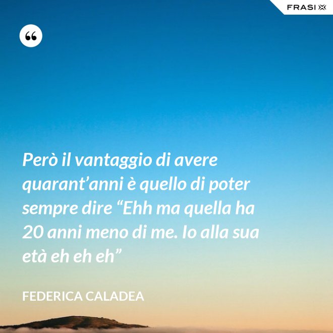 Però il vantaggio di avere quarant’anni è quello di poter sempre dire “Ehh ma quella ha 20 anni meno di me. Io alla sua età eh eh eh” - Federica Caladea
