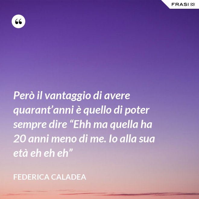 Però il vantaggio di avere quarant’anni è quello di poter sempre dire “Ehh ma quella ha 20 anni meno di me. Io alla sua età eh eh eh” - Federica Caladea