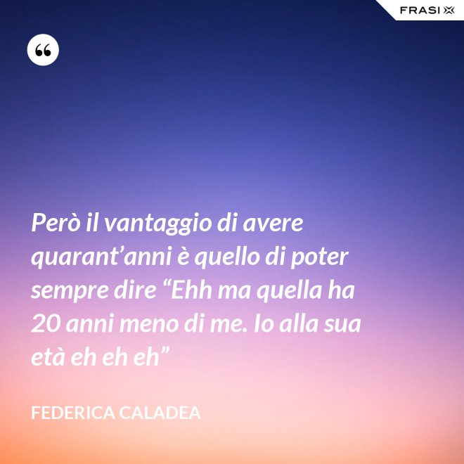 Però il vantaggio di avere quarant’anni è quello di poter sempre dire “Ehh ma quella ha 20 anni meno di me. Io alla sua età eh eh eh” - Federica Caladea