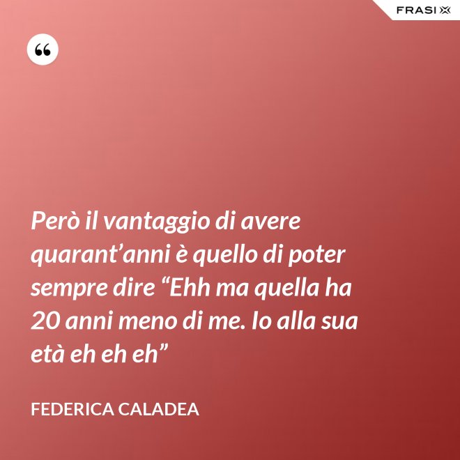 Però il vantaggio di avere quarant’anni è quello di poter sempre dire “Ehh ma quella ha 20 anni meno di me. Io alla sua età eh eh eh” - Federica Caladea