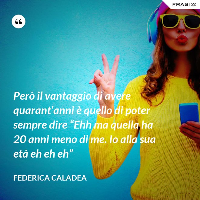 Però il vantaggio di avere quarant’anni è quello di poter sempre dire “Ehh ma quella ha 20 anni meno di me. Io alla sua età eh eh eh” - Federica Caladea
