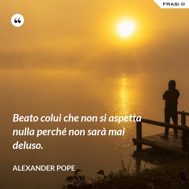 Beato colui che non si aspetta nulla perché non sarà mai deluso. - Alexander Pope